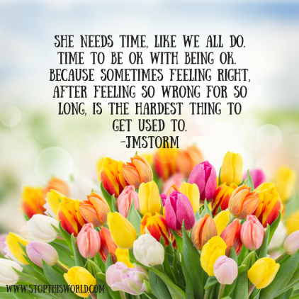 She needs time, like we all do. Time to be OK with being OK. Because sometimes feeling right, after feeling so wrong for so long, is the hardest thing to get used to. -JM Storm